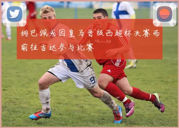 姆巴佩或因皇马晋级西超杯决赛而前往吉达参与比赛