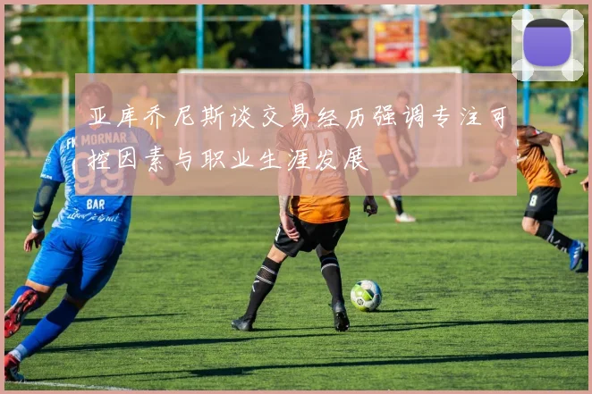 亚库乔尼斯谈交易经历强调专注可控因素与职业生涯发展