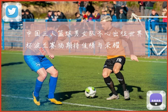 中国三人篮球男女队齐心出征世界杯波兰赛场期待佳绩与荣耀
