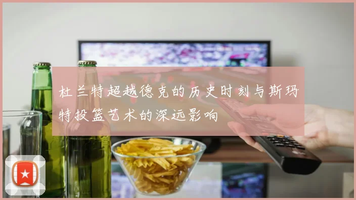 杜兰特超越德克的历史时刻与斯玛特投篮艺术的深远影响