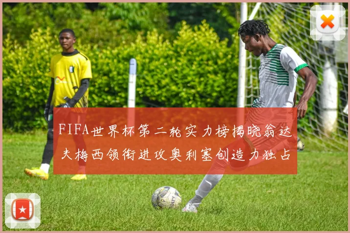 FIFA世界杯第二轮实力榜揭晓翁达夫梅西领衔进攻奥利塞创造力独占鳌头