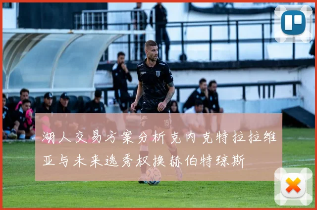 湖人交易方案分析克内克特拉拉维亚与未来选秀权换赫伯特琼斯