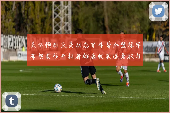 美记预测交易动态字母哥加盟绿军布朗前往开拓者雄鹿收获选秀权与年轻球员