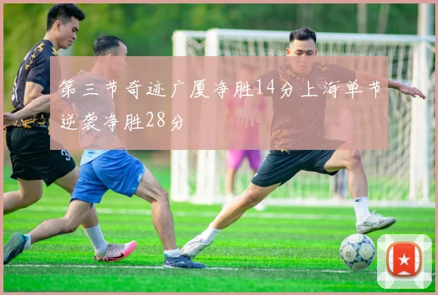 第三节奇迹广厦净胜14分上海单节逆袭净胜28分