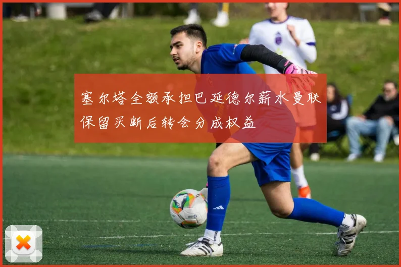 塞尔塔全额承担巴延德尔薪水曼联保留买断后转会分成权益