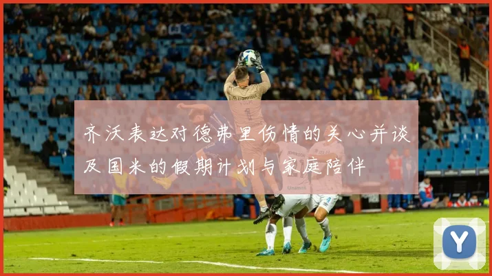 齐沃表达对德弗里伤情的关心并谈及国米的假期计划与家庭陪伴