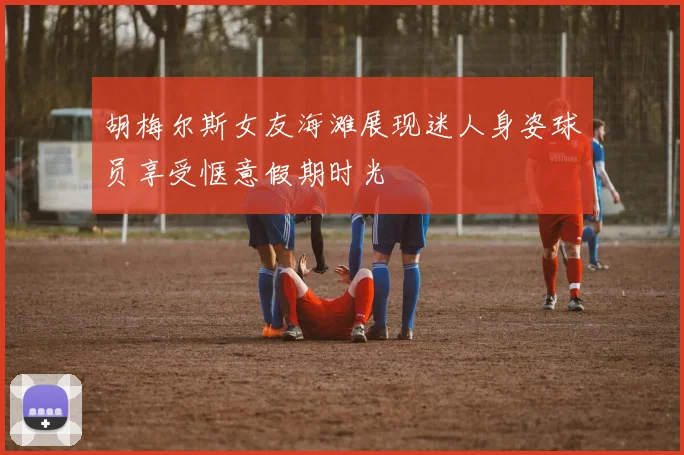 胡梅尔斯女友海滩展现迷人身姿球员享受惬意假期时光