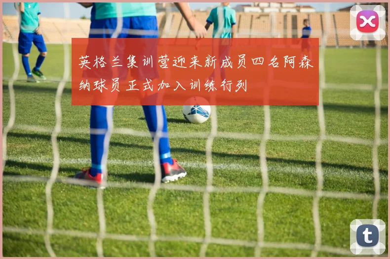 英格兰集训营迎来新成员四名阿森纳球员正式加入训练行列