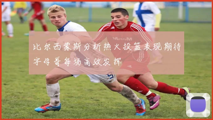 比尔西蒙斯分析热火投篮表现期待字母哥每场高效发挥