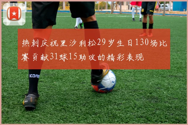 热刺庆祝里沙利松29岁生日130场比赛贡献31球15助攻的精彩表现